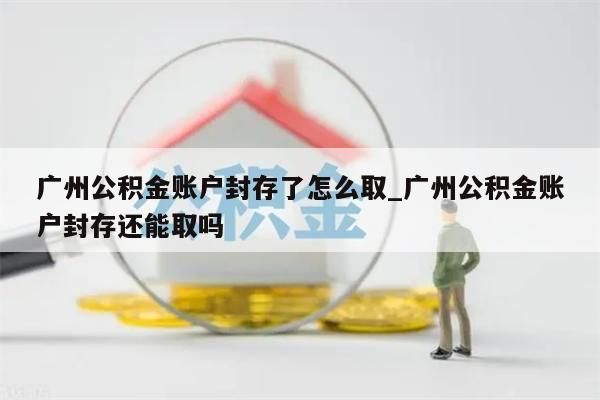 广州公积金账户封存了怎么取_广州公积金账户封存还能取吗